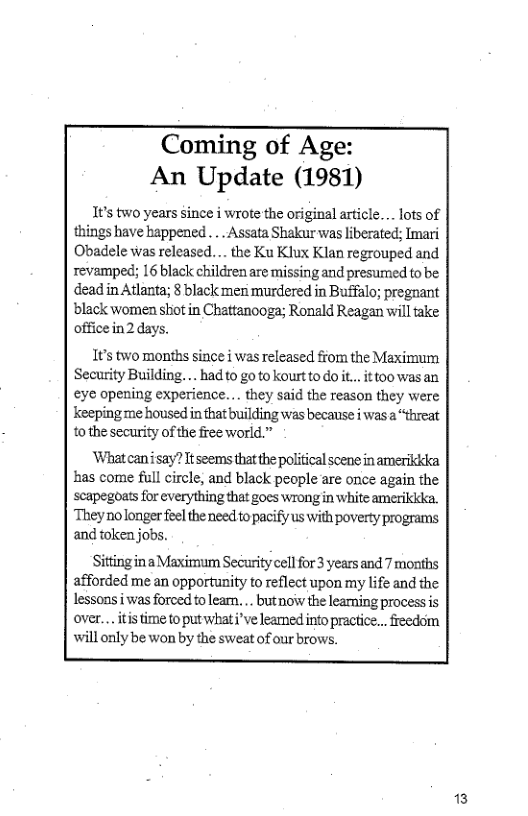 Coming of Age: An Update (1981)  1t’s two years since i wrote the original article.. lots of things have bappened ... Assata Shakur was liberated; Imari Obadele was released. . the Ku Klux Klan regrouped and revamped; 16 black children are missing and presumed to be dead in Atlanta; 8 black men murdered in Buffalo; pregnant  black women shiot in Chattanooga; Ronald Reagan will take officein2 days.  1¢’s two months since i was released from the Maximum Security Building... had 0 go to kourt 0 Qo .. it too was an eye opening experience... they said the reason they were keepingme housed in that building was because i was  “threat to the security of the free world.”  ‘Whatcanisay? tseems that the political scene in amerikkda has come full circle, and black people are once again the scapegoats for everything that goes wrongin white amerikica They nolonger feelthe need to pacify us with poverty programs and token jobs.  SittinginaMaximum Security cell for 3 years and 7 months afforded me an opportunity to refllect upon my life and the lessons i was forced toleam. . butnow the leaming processis over... it time to put what i’ve learmed info practice... freedom will only be won by the sweat of our brows.  3 